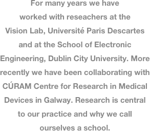 
For many years we have worked with reseachers at the Vision Lab, Université Paris Descartes and at the School of Electronic Engineering, Dublin City University. More recently we have been collaborating with
CÚRAM Centre for Research in Medical Devices in Galway. Research is central to our practice and why we call ourselves a school. 