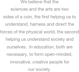 
We believe that the sciences and the arts are two sides of a coin, the first helping us to understand, harness and direct the forces of the physical world, the second helping us understand society and ourselves.  In education, both are necessary, to form open-minded, innovative, creative people for our society.  