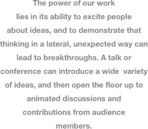 
The power of our work lies in its ability to excite people about ideas, and to demonstrate that thinking in a lateral, unexpected way can lead to breakthroughs. A talk or conference can introduce a wide  variety of ideas, and then open the floor up to animated discussions and contributions from audience members. 