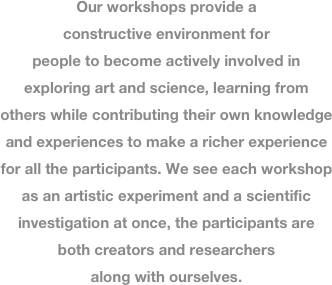 
Our workshops provide a constructive environment for people to become actively involved in exploring art and science, learning from others while contributing their own knowledge and experiences to make a richer experience for all the participants. We see each workshop as an artistic experiment and a scientific investigation at once, the participants are both creators and researchers  along with ourselves.
